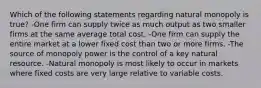 Which of the following statements regarding natural monopoly is true? -One firm can supply twice as much output as two smaller firms at the same average total cost. -One firm can supply the entire market at a lower fixed cost than two or more firms. -The source of monopoly power is the control of a key natural resource. -Natural monopoly is most likely to occur in markets where fixed costs are very large relative to variable costs.