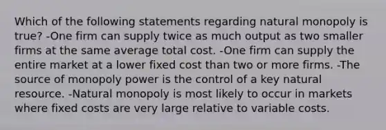 Which of the following statements regarding natural monopoly is true? -One firm can supply twice as much output as two smaller firms at the same average total cost. -One firm can supply the entire market at a lower fixed cost than two or more firms. -The source of monopoly power is the control of a key natural resource. -Natural monopoly is most likely to occur in markets where fixed costs are very large relative to variable costs.