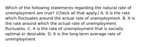 Which of the following statements regarding the natural rate of unemployment are​ true? ​(Check all that apply​.) A. It is the rate which fluctuates around the actual rate of unemployment. B. It is the rate around which the actual rate of unemployment fluctuates. C. It is the rate of unemployment that is socially optimal or desirable. D. It is the long-term average rate of unemployment