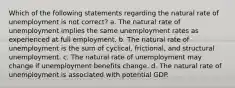 Which of the following statements regarding the natural rate of unemployment is not correct? a. The natural rate of unemployment implies the same unemployment rates as experienced at full employment. b. The natural rate of unemployment is the sum of cyclical, frictional, and structural unemployment. c. The natural rate of unemployment may change if unemployment benefits change. d. The natural rate of unemployment is associated with potential GDP.