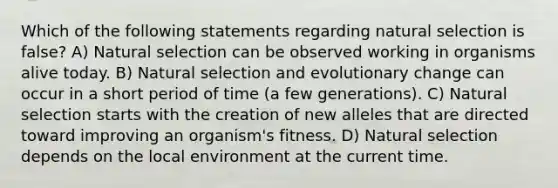 Which of the following statements regarding natural selection is false? A) Natural selection can be observed working in organisms alive today. B) Natural selection and evolutionary change can occur in a short period of time (a few generations). C) Natural selection starts with the creation of new alleles that are directed toward improving an organism's fitness. D) Natural selection depends on the local environment at the current time.