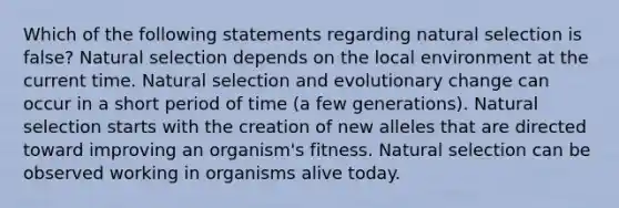 Which of the following statements regarding natural selection is false? Natural selection depends on the local environment at the current time. Natural selection and evolutionary change can occur in a short period of time (a few generations). Natural selection starts with the creation of new alleles that are directed toward improving an organism's fitness. Natural selection can be observed working in organisms alive today.