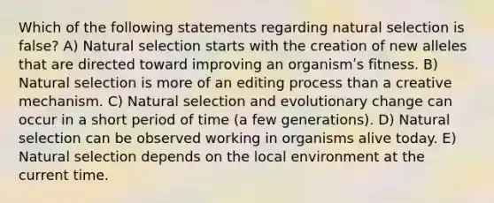 Which of the following statements regarding natural selection is false? A) Natural selection starts with the creation of new alleles that are directed toward improving an organismʹs fitness. B) Natural selection is more of an editing process than a creative mechanism. C) Natural selection and evolutionary change can occur in a short period of time (a few generations). D) Natural selection can be observed working in organisms alive today. E) Natural selection depends on the local environment at the current time.