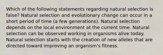 Which of the following statements regarding natural selection is false? Natural selection and evolutionary change can occur in a short period of time (a few generations). Natural selection depends on the local environment at the current time. Natural selection can be observed working in organisms alive today. Natural selection starts with the creation of new alleles that are directed toward improving an organism's fitness.