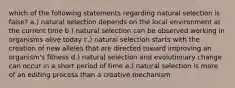 which of the following statements regarding natural selection is false? a.) natural selection depends on the local environment at the current time b.) natural selection can be observed working in organisms alive today c.) natural selection starts with the creation of new alleles that are directed toward improving an organism's fitness d.) natural selection and evolutionary change can occur in a short period of time e.) natural selection is more of an editing process than a creative mechanism