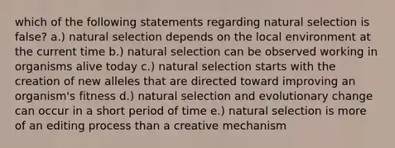 which of the following statements regarding natural selection is false? a.) natural selection depends on the local environment at the current time b.) natural selection can be observed working in organisms alive today c.) natural selection starts with the creation of new alleles that are directed toward improving an organism's fitness d.) natural selection and evolutionary change can occur in a short period of time e.) natural selection is more of an editing process than a creative mechanism