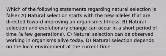 Which of the following statements regarding natural selection is false? A) Natural selection starts with the new alleles that are directed toward improving an organism's fitness. B) Natural selection and evolutionary change can occur in a short period of time (a few generations). C) Natural selection can be observed working in organisms alive today. D) Natural selection depends on the local environment at the current time.