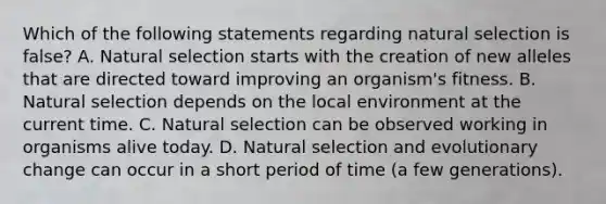 Which of the following statements regarding natural selection is false? A. Natural selection starts with the creation of new alleles that are directed toward improving an organism's fitness. B. Natural selection depends on the local environment at the current time. C. Natural selection can be observed working in organisms alive today. D. Natural selection and evolutionary change can occur in a short period of time (a few generations).