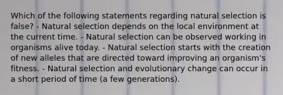 Which of the following statements regarding natural selection is false? - Natural selection depends on the local environment at the current time. - Natural selection can be observed working in organisms alive today. - Natural selection starts with the creation of new alleles that are directed toward improving an organism's fitness. - Natural selection and evolutionary change can occur in a short period of time (a few generations).