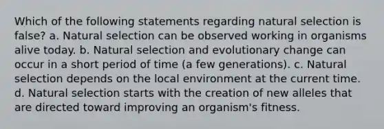 Which of the following statements regarding natural selection is false? a. Natural selection can be observed working in organisms alive today. b. Natural selection and evolutionary change can occur in a short period of time (a few generations). c. Natural selection depends on the local environment at the current time. d. Natural selection starts with the creation of new alleles that are directed toward improving an organism's fitness.