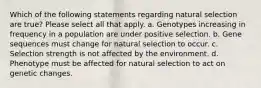 Which of the following statements regarding natural selection are true? Please select all that apply. a. Genotypes increasing in frequency in a population are under positive selection. b. Gene sequences must change for natural selection to occur. c. Selection strength is not affected by the environment. d. Phenotype must be affected for natural selection to act on genetic changes.