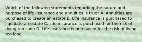 Which of the following statements regarding the nature and purpose of life insurance and annuities is true? A. Annuities are purchased to create an estate B. Life insurance is purchased to liquidate an estate C. Life insurance is purchased for the risk of dying too soon D. Life insurance is purchased for the risk of living too long