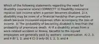 Which of the following statements regarding the need for disability insurance is(are) CORRECT? 1) Disability insurance replaces lost income when a person becomes disabled. 2) A disability may be more of a financial hardship than premature death because increased expenses often accompany the loss of income. 3) The probability of becoming disabled is less than the probability of premature death. 4) If a disability arises from a work-related accident or illness, benefits to the injured employees are generally paid by workers' compensation. A) 2, 3, and 4 B) 1, 2, and 4 C) 3 only D) 1, 2, 3, and 4