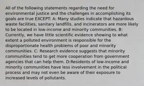 All of the following statements regarding the need for environmental justice and the challenges in accomplishing its goals are true EXCEPT: A: Many studies indicate that hazardous waste facilities, sanitary landfills, and incinerators are more likely to be located in low-income and minority communities. B: Currently, we have little scientific evidence showing to what extent a polluted environment is responsible for the disproportionate health problems of poor and minority communities. C: Research evidence suggests that minority communities tend to get more cooperation from government agencies that can help them. D:Residents of low-income and minority communities have less involvement in the political process and may not even be aware of their exposure to increased levels of pollutants.