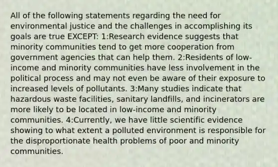 All of the following statements regarding the need for environmental justice and the challenges in accomplishing its goals are true EXCEPT: 1:Research evidence suggests that minority communities tend to get more cooperation from government agencies that can help them. 2:Residents of low-income and minority communities have less involvement in the political process and may not even be aware of their exposure to increased levels of pollutants. 3:Many studies indicate that hazardous waste facilities, sanitary landfills, and incinerators are more likely to be located in low-income and minority communities. 4:Currently, we have little scientific evidence showing to what extent a polluted environment is responsible for the disproportionate health problems of poor and minority communities.