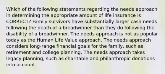 Which of the following statements regarding the needs approach in determining the appropriate amount of life insurance is CORRECT? Family survivors have substantially larger cash needs following the death of a breadwinner than they do following the disability of a breadwinner. The needs approach is not as popular today as the Human Life Value approach. The needs approach considers long-range financial goals for the family, such as retirement and college planning. The needs approach takes legacy planning, such as charitable and philanthropic donations into account.