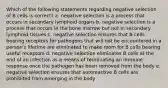 Which of the following statements regarding negative selection of B cells is correct? a. negative selection is a process that occurs in secondary lymphoid organs b. negative selection is a process that occurs in the bone marrow but not in secondary lymphoid tissues c. negative selection ensures that B cells bearing receptors for pathogens that will not be encountered in a person's lifetime are eliminated to make room for B cells bearing useful receptors d. negative selection eliminates B cells at the end of an infection as a means of terminating an immune response once the pathogen has been removed from the body e. negative selection ensures that autoreactive B cells are prohibited from emerging in the body