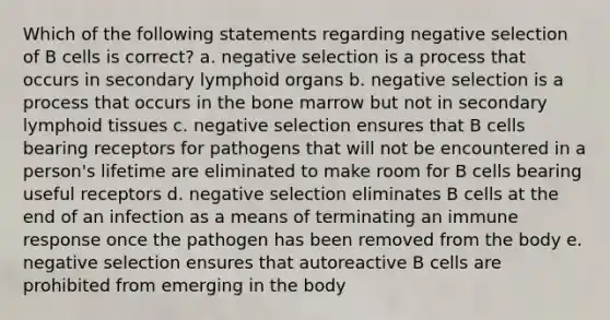 Which of the following statements regarding negative selection of B cells is correct? a. negative selection is a process that occurs in secondary lymphoid organs b. negative selection is a process that occurs in the bone marrow but not in secondary lymphoid tissues c. negative selection ensures that B cells bearing receptors for pathogens that will not be encountered in a person's lifetime are eliminated to make room for B cells bearing useful receptors d. negative selection eliminates B cells at the end of an infection as a means of terminating an immune response once the pathogen has been removed from the body e. negative selection ensures that autoreactive B cells are prohibited from emerging in the body