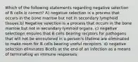 Which of the following statements regarding negative selection of B cells is correct? A) negative selection is a process that occurs in the bone marrow but not in secondary lymphoid tissues.b) Negative selection is a process that occurs in the bone marrow but not in secondary lymhoid organs. c) negative selectiopn ensures that B cells bearing recptors for pathogens that will not be encoutered in a person's lifetime are eliminated to make room for B cells bearing useful receptors. d) negative selection eliminates Bcells at the end of an infection as a means of terminating an immune responses