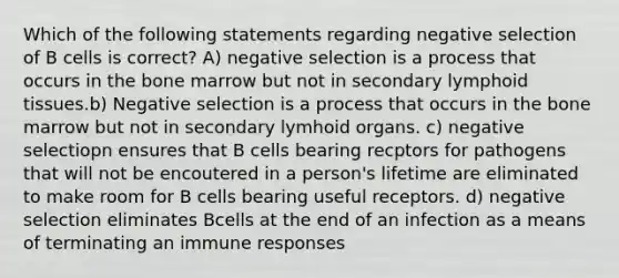 Which of the following statements regarding negative selection of B cells is correct? A) negative selection is a process that occurs in the bone marrow but not in secondary lymphoid tissues.b) Negative selection is a process that occurs in the bone marrow but not in secondary lymhoid organs. c) negative selectiopn ensures that B cells bearing recptors for pathogens that will not be encoutered in a person's lifetime are eliminated to make room for B cells bearing useful receptors. d) negative selection eliminates Bcells at the end of an infection as a means of terminating an immune responses