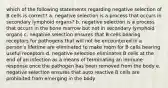 which of the following statements regarding negative selection of B cells is correct? a. negative selection is a process that occurs in secondary lymphoid organs? b. negative selection is a process that occurs in the bone marrow but not in secondary lymphoid organs c. negative selection ensures that B cells bearing receptors for pathogens that will not be encountered in a person's lifetime are eliminated to make room for B cells bearing useful receptors d. negative selection eliminates B cells at the end of an infection as a means of terminating an immune response once the pathogen has been removed from the body e. negative selection ensures that auto reactive B cells are prohibited from emerging in the body