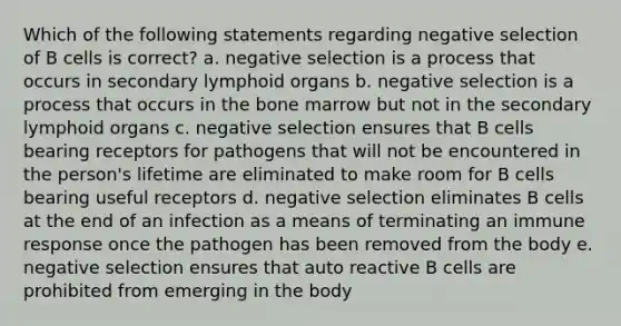 Which of the following statements regarding negative selection of B cells is correct? a. negative selection is a process that occurs in secondary lymphoid organs b. negative selection is a process that occurs in the bone marrow but not in the secondary lymphoid organs c. negative selection ensures that B cells bearing receptors for pathogens that will not be encountered in the person's lifetime are eliminated to make room for B cells bearing useful receptors d. negative selection eliminates B cells at the end of an infection as a means of terminating an immune response once the pathogen has been removed from the body e. negative selection ensures that auto reactive B cells are prohibited from emerging in the body