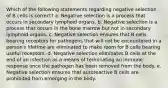 Which of the following statements regarding negative selection of B cells is correct? a. Negative selection is a process that occurs in secondary lymphoid organs. b. Negative selection is a process that occurs in the bone marrow but not in secondary lymphoid organs. c. Negative selection ensures that B cells bearing receptors for pathogens that will not be encountered in a person's lifetime are eliminated to make room for B cells bearing useful receptors. d. Negative selection eliminates B cells at the end of an infection as a means of terminating an immune response once the pathogen has been removed from the body. e. Negative selection ensures that autoreactive B cells are prohibited from emerging in the body.