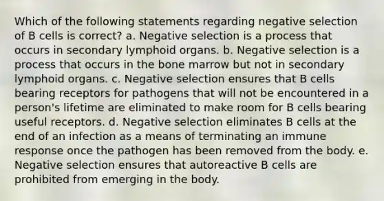 Which of the following statements regarding negative selection of B cells is correct? a. Negative selection is a process that occurs in secondary lymphoid organs. b. Negative selection is a process that occurs in the bone marrow but not in secondary lymphoid organs. c. Negative selection ensures that B cells bearing receptors for pathogens that will not be encountered in a person's lifetime are eliminated to make room for B cells bearing useful receptors. d. Negative selection eliminates B cells at the end of an infection as a means of terminating an <a href='https://www.questionai.com/knowledge/krhPdp6cmU-immune-response' class='anchor-knowledge'>immune response</a> once the pathogen has been removed from the body. e. Negative selection ensures that autoreactive B cells are prohibited from emerging in the body.