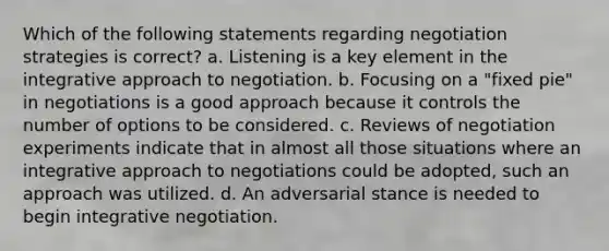 Which of the following statements regarding negotiation strategies is correct? a. Listening is a key element in the integrative approach to negotiation. b. Focusing on a "fixed pie" in negotiations is a good approach because it controls the number of options to be considered. c. Reviews of negotiation experiments indicate that in almost all those situations where an integrative approach to negotiations could be adopted, such an approach was utilized. d. An adversarial stance is needed to begin integrative negotiation.