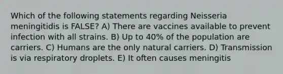 Which of the following statements regarding Neisseria meningitidis is FALSE? A) There are vaccines available to prevent infection with all strains. B) Up to 40% of the population are carriers. C) Humans are the only natural carriers. D) Transmission is via respiratory droplets. E) It often causes meningitis