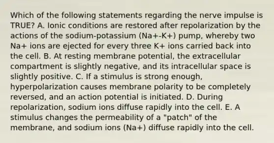 Which of the following statements regarding the nerve impulse is TRUE? A. Ionic conditions are restored after repolarization by the actions of the sodium-potassium (Na+-K+) pump, whereby two Na+ ions are ejected for every three K+ ions carried back into the cell. B. At resting membrane potential, the extracellular compartment is slightly negative, and its intracellular space is slightly positive. C. If a stimulus is strong enough, hyperpolarization causes membrane polarity to be completely reversed, and an action potential is initiated. D. During repolarization, sodium ions diffuse rapidly into the cell. E. A stimulus changes the permeability of a "patch" of the membrane, and sodium ions (Na+) diffuse rapidly into the cell.