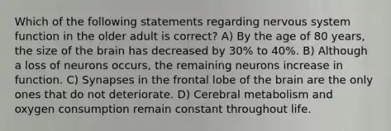 Which of the following statements regarding nervous system function in the older adult is correct? A) By the age of 80 years, the size of the brain has decreased by 30% to 40%. B) Although a loss of neurons occurs, the remaining neurons increase in function. C) Synapses in the frontal lobe of the brain are the only ones that do not deteriorate. D) Cerebral metabolism and oxygen consumption remain constant throughout life.