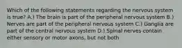 Which of the following statements regarding the nervous system is true? A.) The brain is part of the peripheral nervous system B.) Nerves are part of the peripheral nervous system C.) Ganglia are part of the central nervous system D.) Spinal nerves contain either sensory or motor axons, but not both