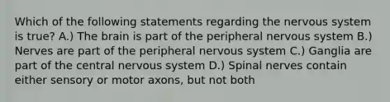 Which of the following statements regarding the nervous system is true? A.) The brain is part of the peripheral nervous system B.) Nerves are part of the peripheral nervous system C.) Ganglia are part of the central nervous system D.) Spinal nerves contain either sensory or motor axons, but not both