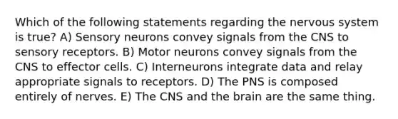 Which of the following statements regarding the nervous system is true? A) Sensory neurons convey signals from the CNS to sensory receptors. B) Motor neurons convey signals from the CNS to effector cells. C) Interneurons integrate data and relay appropriate signals to receptors. D) The PNS is composed entirely of nerves. E) The CNS and the brain are the same thing.