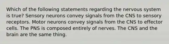 Which of the following statements regarding the nervous system is true? Sensory neurons convey signals from the CNS to sensory receptors. Motor neurons convey signals from the CNS to effector cells. The PNS is composed entirely of nerves. The CNS and the brain are the same thing.