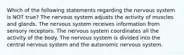 Which of the following statements regarding the nervous system is NOT true? The nervous system adjusts the activity of muscles and glands. The nervous system receives information from sensory receptors. The nervous system coordinates all the activity of the body. The nervous system is divided into the central nervous system and the autonomic nervous system.