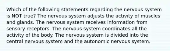 Which of the following statements regarding the nervous system is NOT true? The nervous system adjusts the activity of muscles and glands. The nervous system receives information from sensory receptors. The nervous system coordinates all the activity of the body. The nervous system is divided into the central nervous system and the autonomic nervous system.