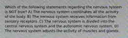 Which of the following statements regarding the nervous system is NOT true? A) The nervous system coordinates all the activity of the body. B) The nervous system receives information from sensory receptors. C) The nervous system is divided into the central nervous system and the autonomic nervous system. D) The nervous system adjusts the activity of muscles and glands.