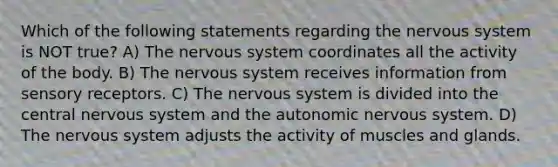 Which of the following statements regarding the nervous system is NOT true? A) The nervous system coordinates all the activity of the body. B) The nervous system receives information from sensory receptors. C) The nervous system is divided into the central nervous system and the autonomic nervous system. D) The nervous system adjusts the activity of muscles and glands.