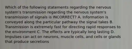 Which of the following statements regarding the nervous system's transmission regarding the nervous system's transmission of signals is INCORRECT? A. Information is conveyed along the particular pathway the signal takes B. Transmission is extremely fast for directing rapid responses to the environment C. The effects are typically long lasting D. Impulses can act on neurons, muscle cells, and cells or glands that produce secretions