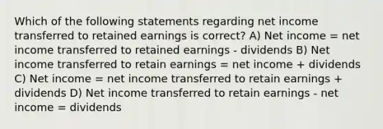 Which of the following statements regarding net income transferred to retained earnings is correct? A) Net income = net income transferred to retained earnings - dividends B) Net income transferred to retain earnings = net income + dividends C) Net income = net income transferred to retain earnings + dividends D) Net income transferred to retain earnings - net income = dividends