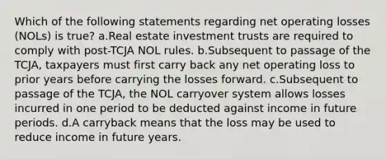 Which of the following statements regarding net operating losses (NOLs) is true? a.Real estate investment trusts are required to comply with post-TCJA NOL rules. b.Subsequent to passage of the TCJA, taxpayers must first carry back any net operating loss to prior years before carrying the losses forward. c.Subsequent to passage of the TCJA, the NOL carryover system allows losses incurred in one period to be deducted against income in future periods. d.A carryback means that the loss may be used to reduce income in future years.