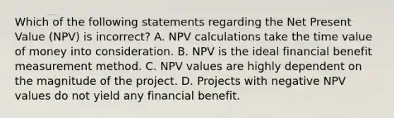 Which of the following statements regarding the Net Present Value (NPV) is incorrect? A. NPV calculations take the time value of money into consideration. B. NPV is the ideal financial benefit measurement method. C. NPV values are highly dependent on the magnitude of the project. D. Projects with negative NPV values do not yield any financial benefit.