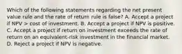 Which of the following statements regarding the net present value rule and the rate of return rule is false? A. Accept a project if NPV > cost of investment. B. Accept a project if NPV is positive. C. Accept a project if return on investment exceeds the rate of return on an equivalent-risk investment in the financial market. D. Reject a project if NPV is negative.