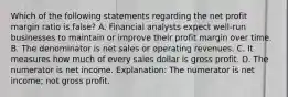 Which of the following statements regarding the net profit margin ratio is false? A. Financial analysts expect well-run businesses to maintain or improve their profit margin over time. B. The denominator is net sales or operating revenues. C. It measures how much of every sales dollar is gross profit. D. The numerator is net income. Explanation: The numerator is net income; not gross profit.