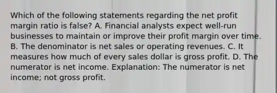 Which of the following statements regarding the net profit margin ratio is false? A. Financial analysts expect well-run businesses to maintain or improve their profit margin over time. B. The denominator is net sales or operating revenues. C. It measures how much of every sales dollar is gross profit. D. The numerator is net income. Explanation: The numerator is net income; not gross profit.