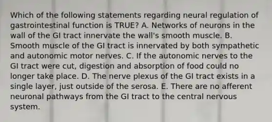 Which of the following statements regarding neural regulation of gastrointestinal function is TRUE? A. Networks of neurons in the wall of the GI tract innervate the wall's smooth muscle. B. Smooth muscle of the GI tract is innervated by both sympathetic and autonomic motor nerves. C. If the autonomic nerves to the GI tract were cut, digestion and absorption of food could no longer take place. D. The nerve plexus of the GI tract exists in a single layer, just outside of the serosa. E. There are no afferent neuronal pathways from the GI tract to the central <a href='https://www.questionai.com/knowledge/kThdVqrsqy-nervous-system' class='anchor-knowledge'>nervous system</a>.