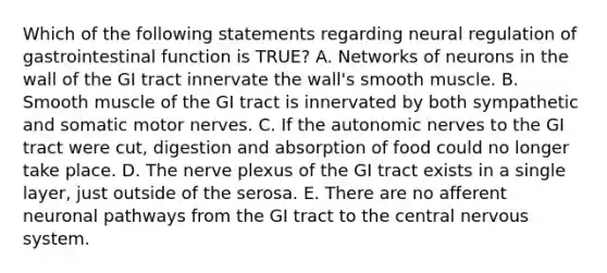 Which of the following statements regarding neural regulation of gastrointestinal function is TRUE? A. Networks of neurons in the wall of the GI tract innervate the wall's smooth muscle. B. Smooth muscle of the GI tract is innervated by both sympathetic and somatic motor nerves. C. If the autonomic nerves to the GI tract were cut, digestion and absorption of food could no longer take place. D. The nerve plexus of the GI tract exists in a single layer, just outside of the serosa. E. There are no afferent neuronal pathways from the GI tract to the central nervous system.