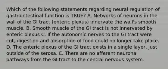 Which of the following statements regarding neural regulation of gastrointestinal function is TRUE? A. Networks of neurons in the wall of the GI tract (enteric plexus) innervate the wall's smooth muscle. B. Smooth muscle of the GI tract is not innervated by enteric plexus C. If the autonomic nerves to the GI tract were cut, digestion and absorption of food could no longer take place. D. The enteric plexus of the GI tract exists in a single layer, just outside of the serosa. E. There are no afferent neuronal pathways from the GI tract to the central nervous system.